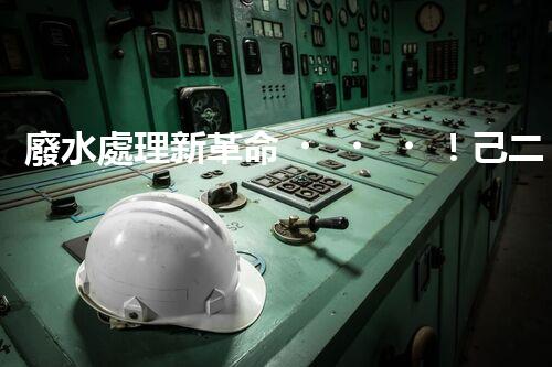 廢水處理新革命！己二胺技術突破，解決環(huán)境難題？